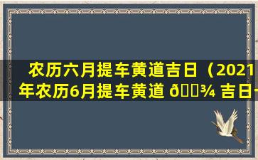 农历六月提车黄道吉日（2021年农历6月提车黄道 🌾 吉日一览表）